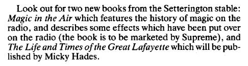 Clipping: “Look out for two new books from the Setterington stable: Magic in the Air which features the history of magic on the radio, and describes some effects which have been put over on the radio (the book is to be marketed by Supreme), and The Life and Times of the Great Lafayette which will be published by Micky Hades.”